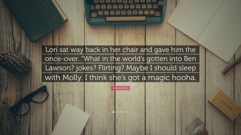 Victoria Dahl Quote: “Lori sat way back in her chair and gave him the once-over. “What in the world’s gotten into Ben Lawson? jokes? Flirting? Maybe I should sleep with Molly. I think she’s got a magic hooha.”