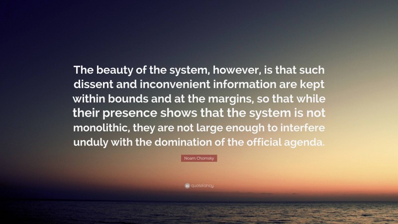 Noam Chomsky Quote: “The beauty of the system, however, is that such dissent and inconvenient information are kept within bounds and at the margins, so that while their presence shows that the system is not monolithic, they are not large enough to interfere unduly with the domination of the official agenda.”