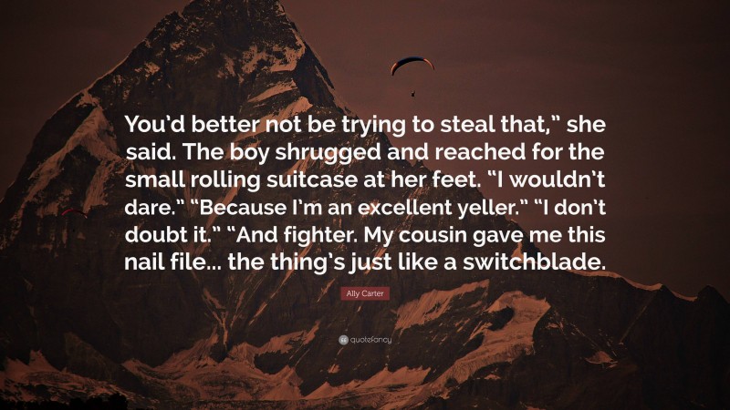 Ally Carter Quote: “You’d better not be trying to steal that,” she said. The boy shrugged and reached for the small rolling suitcase at her feet. “I wouldn’t dare.” “Because I’m an excellent yeller.” “I don’t doubt it.” “And fighter. My cousin gave me this nail file... the thing’s just like a switchblade.”