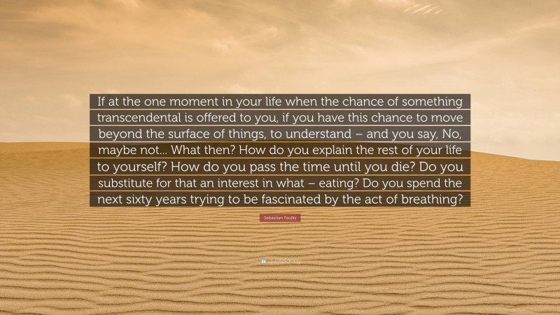 Sebastian Faulks Quote: “If at the one moment in your life when the chance of something transcendental is offered to you, if you have this chance to move beyond the surface of things, to understand – and you say, No, maybe not... What then? How do you explain the rest of your life to yourself? How do you pass the time until you die? Do you substitute for that an interest in what – eating? Do you spend the next sixty years trying to be fascinated by the act of breathing?”