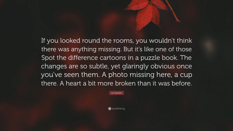 Liz Kessler Quote: “If you looked round the rooms, you wouldn’t think there was anything missing. But it’s like one of those Spot the difference cartoons in a puzzle book. The changes are so subtle, yet glaringly obvious once you’ve seen them. A photo missing here, a cup there. A heart a bit more broken than it was before.”