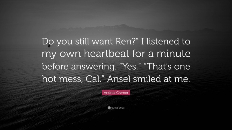 Andrea Cremer Quote: “Do you still want Ren?” I listened to my own heartbeat for a minute before answering. “Yes.” “That’s one hot mess, Cal.” Ansel smiled at me.”