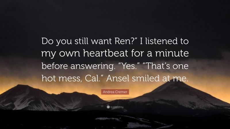 Andrea Cremer Quote: “Do you still want Ren?” I listened to my own heartbeat for a minute before answering. “Yes.” “That’s one hot mess, Cal.” Ansel smiled at me.”