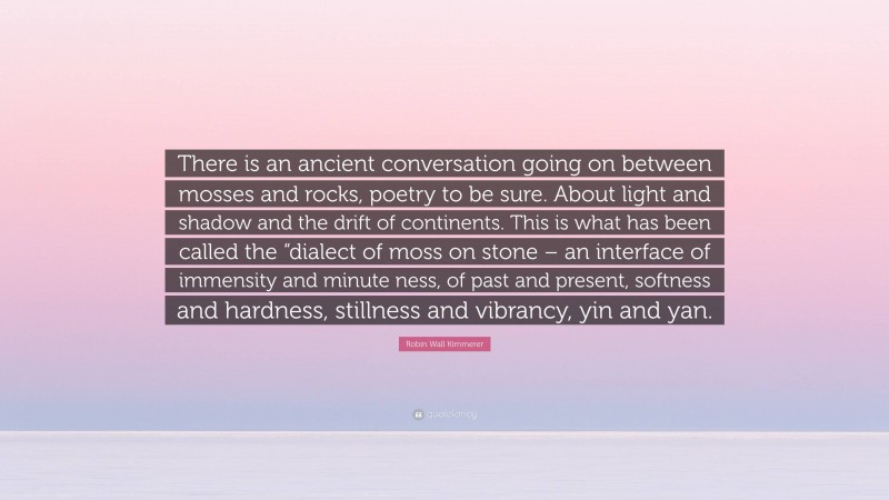 Robin Wall Kimmerer Quote: “There is an ancient conversation going on between mosses and rocks, poetry to be sure. About light and shadow and the drift of continents. This is what has been called the “dialect of moss on stone – an interface of immensity and minute ness, of past and present, softness and hardness, stillness and vibrancy, yin and yan.”