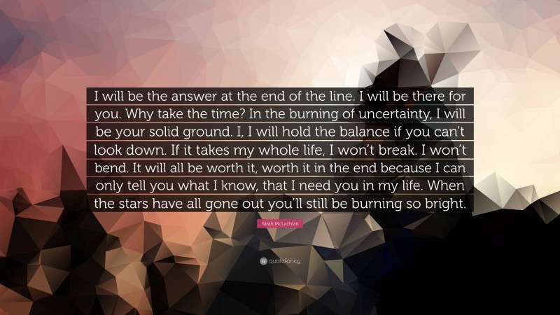 Sarah McLachlan Quote: “I will be the answer at the end of the line. I will be there for you. Why take the time? In the burning of uncertainty, I will be your solid ground. I, I will hold the balance if you can’t look down. If it takes my whole life, I won’t break. I won’t bend. It will all be worth it, worth it in the end because I can only tell you what I know, that I need you in my life. When the stars have all gone out you’ll still be burning so bright.”