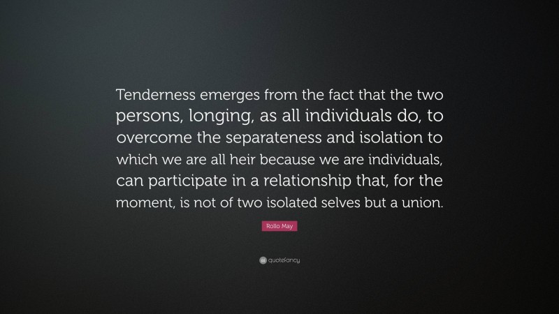 Rollo May Quote: “Tenderness emerges from the fact that the two persons, longing, as all individuals do, to overcome the separateness and isolation to which we are all heir because we are individuals, can participate in a relationship that, for the moment, is not of two isolated selves but a union.”