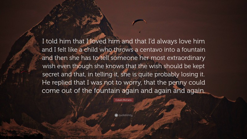 Colum McCann Quote: “I told him that I loved him and that I’d always love him and I felt like a child who throws a centavo into a fountain and then she has to tell someone her most extraordinary wish even though she knows that the wish should be kept secret and that, in telling it, she is quite probably losing it. He replied that I was not to worry, that the penny could come out of the fountain again and again and again.”