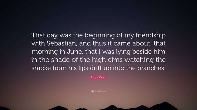 Evelyn Waugh Quote: “That day was the beginning of my friendship with Sebastian, and thus it came about, that morning in June, that I was lying beside him in the shade of the high elms watching the smoke from his lips drift up into the branches.”