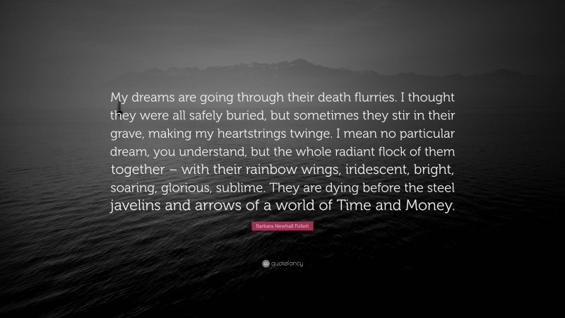 Barbara Newhall Follett Quote: “My dreams are going through their death flurries. I thought they were all safely buried, but sometimes they stir in their grave, making my heartstrings twinge. I mean no particular dream, you understand, but the whole radiant flock of them together – with their rainbow wings, iridescent, bright, soaring, glorious, sublime. They are dying before the steel javelins and arrows of a world of Time and Money.”