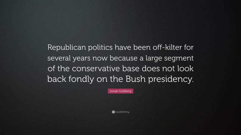 Jonah Goldberg Quote: “Republican politics have been off-kilter for several years now because a large segment of the conservative base does not look back fondly on the Bush presidency.”