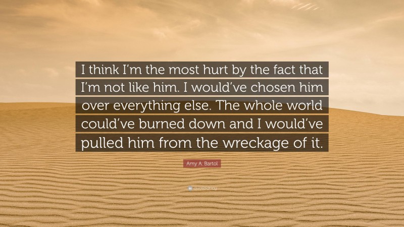 Amy A. Bartol Quote: “I think I’m the most hurt by the fact that I’m not like him. I would’ve chosen him over everything else. The whole world could’ve burned down and I would’ve pulled him from the wreckage of it.”