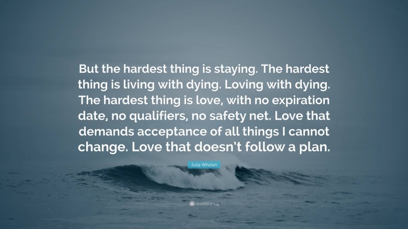 Julia Whelan Quote: “But the hardest thing is staying. The hardest thing is living with dying. Loving with dying. The hardest thing is love, with no expiration date, no qualifiers, no safety net. Love that demands acceptance of all things I cannot change. Love that doesn’t follow a plan.”