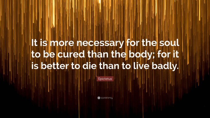 Epictetus Quote: “It is more necessary for the soul to be cured than the body; for it is better to die than to live badly.”