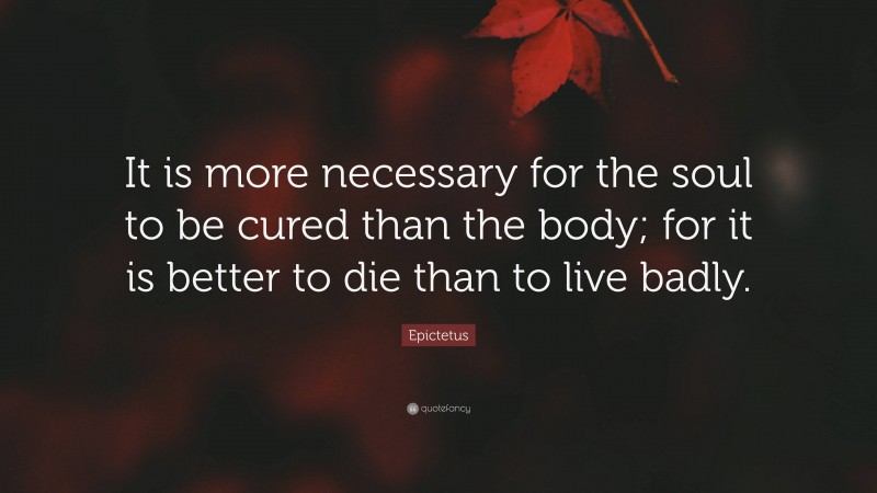 Epictetus Quote: “It is more necessary for the soul to be cured than the body; for it is better to die than to live badly.”