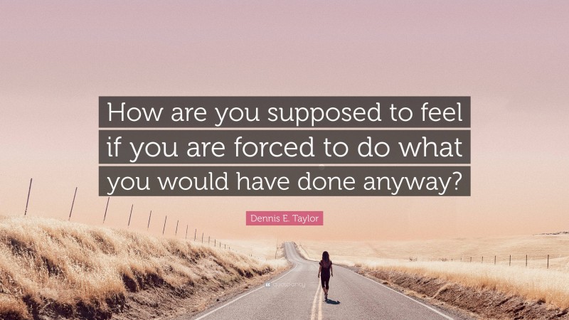 Dennis E. Taylor Quote: “How are you supposed to feel if you are forced to do what you would have done anyway?”