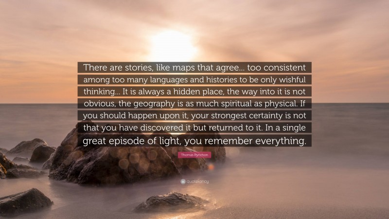 Thomas Pynchon Quote: “There are stories, like maps that agree... too consistent among too many languages and histories to be only wishful thinking... It is always a hidden place, the way into it is not obvious, the geography is as much spiritual as physical. If you should happen upon it, your strongest certainty is not that you have discovered it but returned to it. In a single great episode of light, you remember everything.”