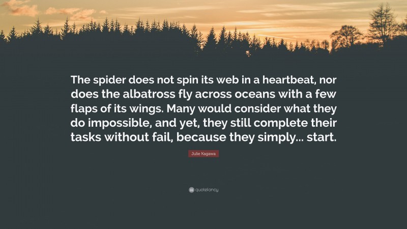 Julie Kagawa Quote: “The spider does not spin its web in a heartbeat, nor does the albatross fly across oceans with a few flaps of its wings. Many would consider what they do impossible, and yet, they still complete their tasks without fail, because they simply... start.”