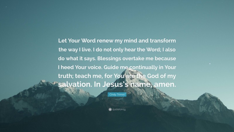 Cindy Trimm Quote: “Let Your Word renew my mind and transform the way I live. I do not only hear the Word; I also do what it says. Blessings overtake me because I heed Your voice. Guide me continually in Your truth; teach me, for You are the God of my salvation. In Jesus’s name, amen.”