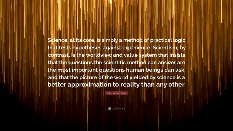 John Michael Greer Quote: “Science, at its core, is simply a method of practical logic that tests hypotheses against experience. Scientism, by contrast, is the worldview and value system that insists that the questions the scientific method can answer are the most important questions human beings can ask, and that the picture of the world yielded by science is a better approximation to reality than any other.”