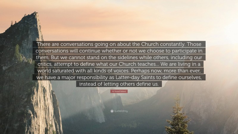 M. Russell Ballard Quote: “There are conversations going on about the Church constantly. Those conversations will continue whether or not we choose to participate in them. But we cannot stand on the sidelines while others, including our critics, attempt to define what our Church teaches... We are living in a world saturated with all kinds of voices. Perhaps now, more than ever, we have a major responsibility as Latter-day Saints to define ourselves, instead of letting others define us.”