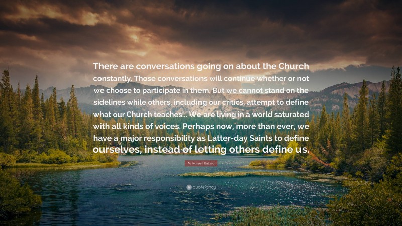 M. Russell Ballard Quote: “There are conversations going on about the Church constantly. Those conversations will continue whether or not we choose to participate in them. But we cannot stand on the sidelines while others, including our critics, attempt to define what our Church teaches... We are living in a world saturated with all kinds of voices. Perhaps now, more than ever, we have a major responsibility as Latter-day Saints to define ourselves, instead of letting others define us.”