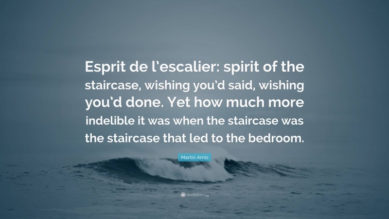 Martin Amis Quote: “Esprit de l’escalier: spirit of the staircase, wishing you’d said, wishing you’d done. Yet how much more indelible it was when the staircase was the staircase that led to the bedroom.”