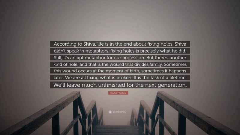 Abraham Verghese Quote: “According to Shiva, life is in the end about fixing holes. Shiva didn’t speak in metaphors. fixing holes is precisely what he did. Still, it’s an apt metaphor for our profession. But there’s another kind of hole, and that is the wound that divides family. Sometimes this wound occurs at the moment of birth, sometimes it happens later. We are all fixing what is broken. It is the task of a lifetime. We’ll leave much unfinished for the next generation.”