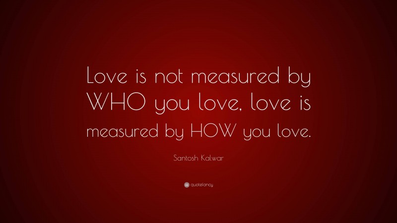 Santosh Kalwar Quote: “Love is not measured by WHO you love, love is measured by HOW you love.”