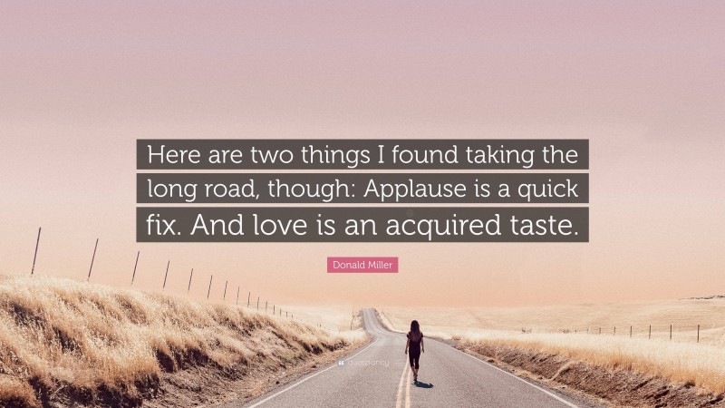 Donald Miller Quote: “Here are two things I found taking the long road, though: Applause is a quick fix. And love is an acquired taste.”
