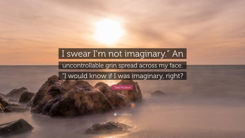 Tara Hudson Quote: “I swear I’m not imaginary.” An uncontrollable grin spread across my face. “I would know if I was imaginary, right?”