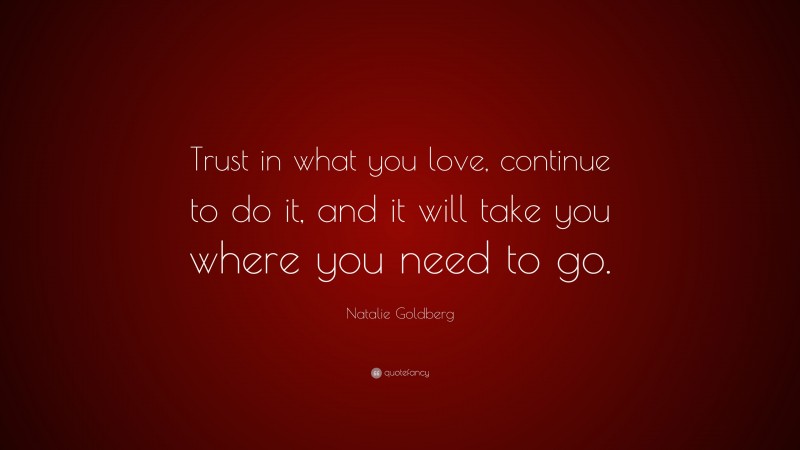 Natalie Goldberg Quote: “Trust in what you love, continue to do it, and it will take you where you need to go.”