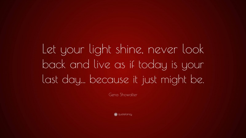 Gena Showalter Quote: “Let your light shine, never look back and live as if today is your last day... because it just might be.”