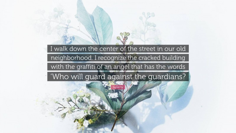Susan Ee Quote: “I walk down the center of the street in our old neighborhood. I recognize the cracked building with the graffiti of an angel that has the words ‘Who will guard against the guardians?”