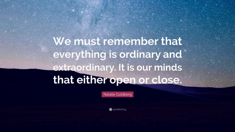 Natalie Goldberg Quote: “We must remember that everything is ordinary and extraordinary. It is our minds that either open or close.”