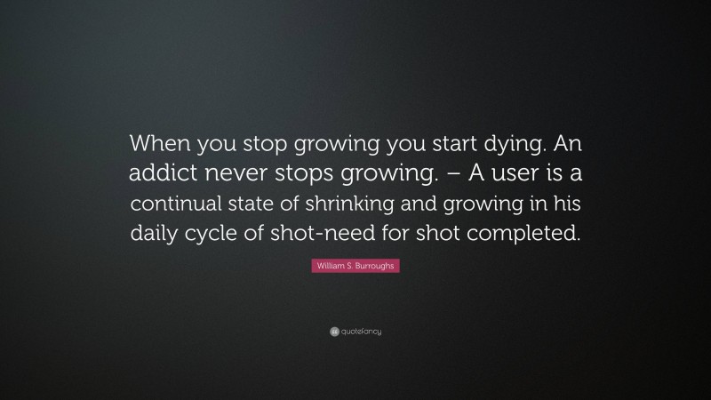 William S. Burroughs Quote: “When you stop growing you start dying. An addict never stops growing. – A user is a continual state of shrinking and growing in his daily cycle of shot-need for shot completed.”