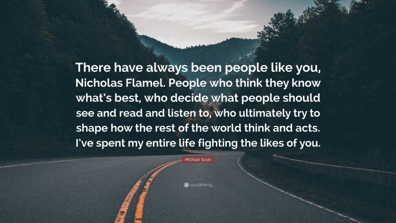 Michael Scott Quote: “There have always been people like you, Nicholas Flamel. People who think they know what’s best, who decide what people should see and read and listen to, who ultimately try to shape how the rest of the world think and acts. I’ve spent my entire life fighting the likes of you.”
