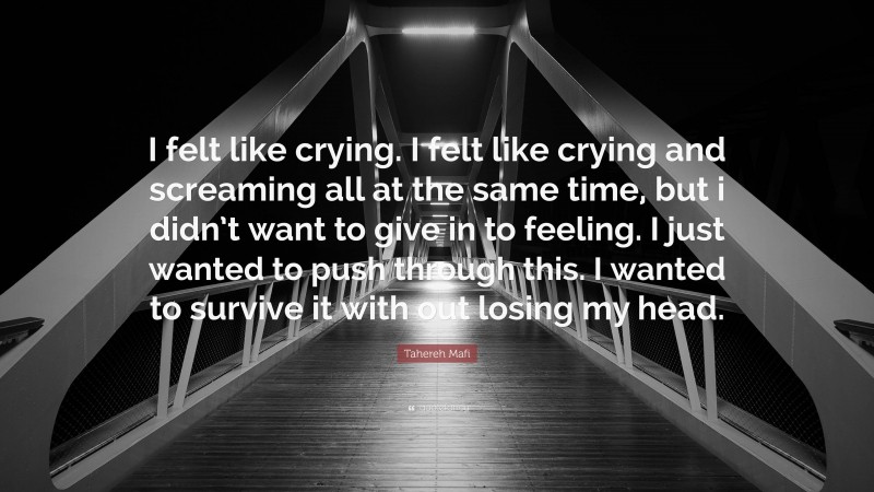 Tahereh Mafi Quote: “I felt like crying. I felt like crying and screaming all at the same time, but i didn’t want to give in to feeling. I just wanted to push through this. I wanted to survive it with out losing my head.”