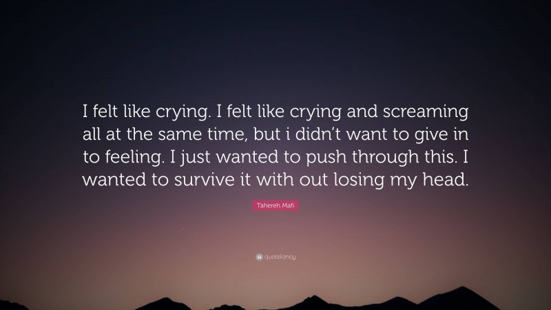 Tahereh Mafi Quote: “I felt like crying. I felt like crying and screaming all at the same time, but i didn’t want to give in to feeling. I just wanted to push through this. I wanted to survive it with out losing my head.”