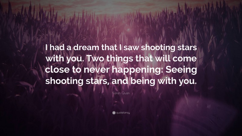 Karen Quan Quote: “I had a dream that I saw shooting stars with you. Two things that will come close to never happening: Seeing shooting stars, and being with you.”