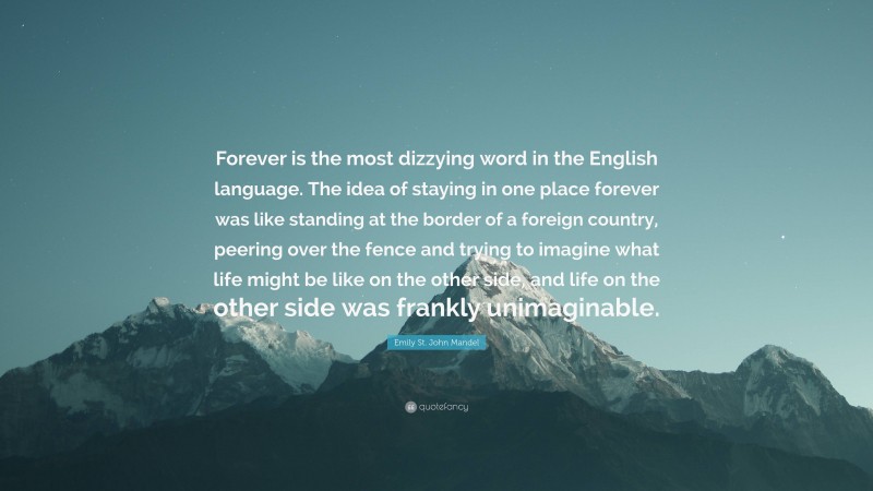 Emily St. John Mandel Quote: “Forever is the most dizzying word in the English language. The idea of staying in one place forever was like standing at the border of a foreign country, peering over the fence and trying to imagine what life might be like on the other side, and life on the other side was frankly unimaginable.”