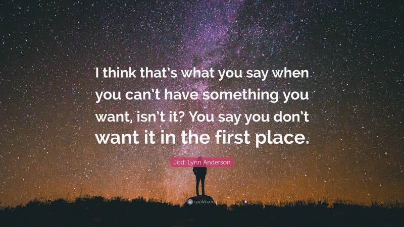 Jodi Lynn Anderson Quote: “I think that’s what you say when you can’t have something you want, isn’t it? You say you don’t want it in the first place.”