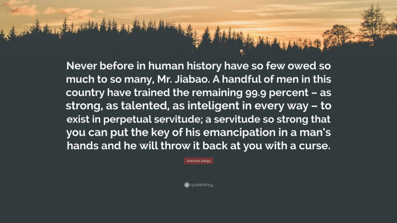 Aravind Adiga Quote: “Never before in human history have so few owed so much to so many, Mr. Jiabao. A handful of men in this country have trained the remaining 99.9 percent – as strong, as talented, as inteligent in every way – to exist in perpetual servitude; a servitude so strong that you can put the key of his emancipation in a man’s hands and he will throw it back at you with a curse.”