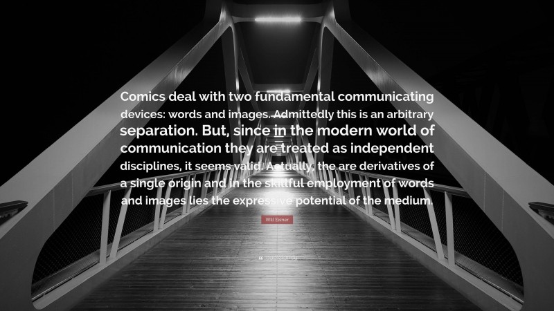 Will Eisner Quote: “Comics deal with two fundamental communicating devices: words and images. Admittedly this is an arbitrary separation. But, since in the modern world of communication they are treated as independent disciplines, it seems valid. Actually, the are derivatives of a single origin and in the skillful employment of words and images lies the expressive potential of the medium.”