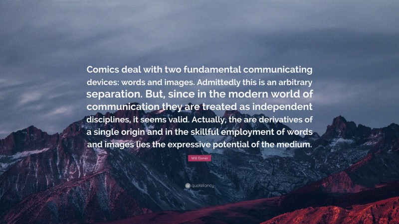 Will Eisner Quote: “Comics deal with two fundamental communicating devices: words and images. Admittedly this is an arbitrary separation. But, since in the modern world of communication they are treated as independent disciplines, it seems valid. Actually, the are derivatives of a single origin and in the skillful employment of words and images lies the expressive potential of the medium.”