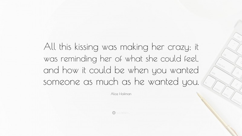 Alice Hoffman Quote: “All this kissing was making her crazy; it was reminding her of what she could feel, and how it could be when you wanted someone as much as he wanted you.”