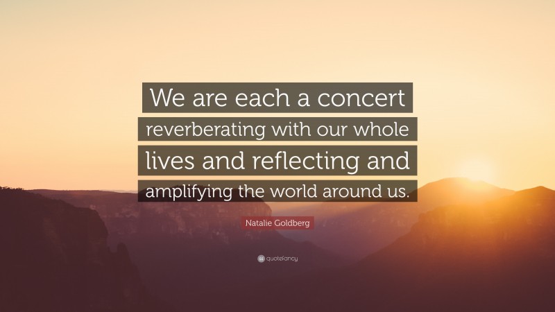 Natalie Goldberg Quote: “We are each a concert reverberating with our whole lives and reflecting and amplifying the world around us.”