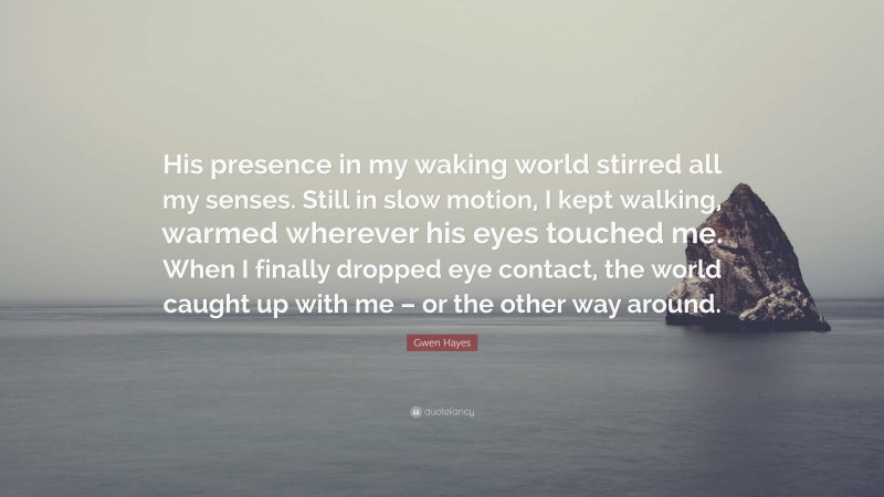 Gwen Hayes Quote: “His presence in my waking world stirred all my senses. Still in slow motion, I kept walking, warmed wherever his eyes touched me. When I finally dropped eye contact, the world caught up with me – or the other way around.”