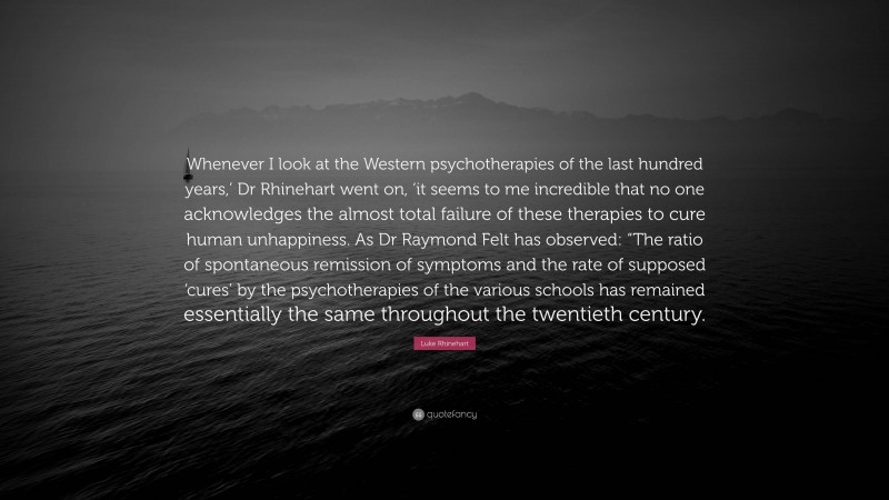 Luke Rhinehart Quote: “Whenever I look at the Western psychotherapies of the last hundred years,’ Dr Rhinehart went on, ‘it seems to me incredible that no one acknowledges the almost total failure of these therapies to cure human unhappiness. As Dr Raymond Felt has observed: “The ratio of spontaneous remission of symptoms and the rate of supposed ‘cures’ by the psychotherapies of the various schools has remained essentially the same throughout the twentieth century.”