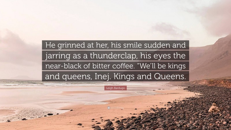 Leigh Bardugo Quote: “He grinned at her, his smile sudden and jarring as a thunderclap, his eyes the near-black of bitter coffee. “We’ll be kings and queens, Inej. Kings and Queens.”