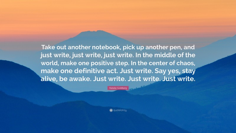 Natalie Goldberg Quote: “Take out another notebook, pick up another pen, and just write, just write, just write. In the middle of the world, make one positive step. In the center of chaos, make one definitive act. Just write. Say yes, stay alive, be awake. Just write. Just write. Just write.”